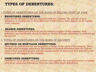 TYPES OF DEBENTURES:
1.TYPES OF DEBENTURES ON THE BASIS OF RECORD POINT OF VIEW
• REGISTERED DEBENTURES:
These are the debentures that are registered with the company. The amount of such
debentures is payable only to those debenture holders whose name appears in the register
of the company.
• BEARER DEBENTURES:
These are the debentures which are not recorded in a register of the company. Such
debentures are transferable merely by delivery. Holder of bearer debentures is entitled to get
the interest.
2. TYPES OF DEBENTURES ON THE BASIS OF SECURITY
• SECURED OR MORTGAGE DEBENTURES:
These are the debentures that are secured by a charge on the assets of the company. These
are also called mortgage debentures. The holders of secured debentures have the right to
recover their principal amount with the unpaid amount of interest on such debentures out
of the assets mortgaged by the company.
• UNSECURED DEBENTURES:
Debentures which do not carry any security with regard to the principal amount or unpaid
interest are unsecured debentures. These are also called simple debentures.
 