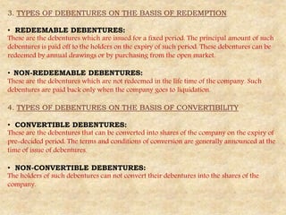 3. TYPES OF DEBENTURES ON THE BASIS OF REDEMPTION
• REDEEMABLE DEBENTURES:
These are the debentures which are issued for a fixed period. The principal amount of such
debentures is paid off to the holders on the expiry of such period. These debentures can be
redeemed by annual drawings or by purchasing from the open market.
• NON-REDEEMABLE DEBENTURES:
These are the debentures which are not redeemed in the life time of the company. Such
debentures are paid back only when the company goes to liquidation.
4. TYPES OF DEBENTURES ON THE BASIS OF CONVERTIBILITY
• CONVERTIBLE DEBENTURES:
These are the debentures that can be converted into shares of the company on the expiry of
pre-decided period. The terms and conditions of conversion are generally announced at the
time of issue of debentures.
• NON-CONVERTIBLE DEBENTURES:
The holders of such debentures can not convert their debentures into the shares of the
company.
 