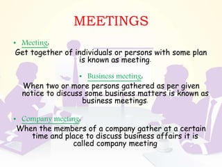 MEETINGS
• Meeting:
Get together of individuals or persons with some plan
is known as meeting.
• Business meeting:
When two or more persons gathered as per given
notice to discuss some business matters is known as
business meetings.
• Company meeting:
When the members of a company gather at a certain
time and place to discuss business affairs it is
called company meeting
 