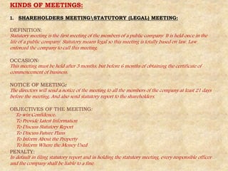 KINDS OF MEETINGS:
1. SHAREHOLDERS MEETINGSTATUTORY (LEGAL) MEETING:
DEFINITION:
Statutory meeting is the first meeting of the members of a public company. It is held once in the
life of a public company. Statutory means legal so this meeting is totally based on law. Law
enforced the company to call this meeting.
OCCASION:
This meeting must be held after 3 months, but before 6 months of obtaining the certificate of
commencement of business.
NOTICE OF MEETING:
The directors will send a notice of the meeting to all the members of the company at least 21 days
before the meeting. And also send statutory report to the shareholders.
OBJECTIVES OF THE MEETING:
To win Confidence:
To Provide Latest Information
To Discuss Statutory Report
To Discuss Future Plans
To Inform About the Property
To Inform Where the Money Used
PENALTY:
In default in filing statutory report and in holding the statutory meeting, every responsible officer
and the company shall be liable to a fine.
 