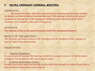 3. EXTRA ORDINARY GENERAL MEETING:
DEFINITION:
All general meetings other than annual general meeting and statutory meeting
are known as Extra-Ordinary General Meetings. This meeting is held on the special
occasions or you can say in the emergency situations when directors think that it
necessary. For example; at the plan of merger etc
OCCASION:
This meeting is held on the special occasion and in the emergency situation.
NOTICE OF THE MEETING:
The directors will send a notice of the meeting to all the members of the company at
least 21 days before the meeting.
OBJECTIVES:
i. Special Business :
In case of special business this meeting is held for example; a case of 10 billion rupees
of export is at the door. In this case it can be called.
ii. In Some Innovative Cases :
In some innovative cases this meeting can be called for example; an idea of launching a
new product or launching a new setup etc
 