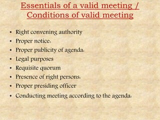 Essentials of a valid meeting /
Conditions of valid meeting
• Right convening authority
• Proper notice:
• Proper publicity of agenda:
• Legal purposes
• Requisite quorum
• Presence of right persons:
• Proper presiding officer
• Conducting meeting according to the agenda:
 
