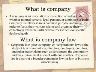 What is company
• A company is an association or collection of individuals,
whether natural persons, legal persons, or a mixture of both.
Company members share a common purpose and unite in
order to focus their various talents and organize their
collectively available skills or resources to achieve specific,
declared goals
What is company law
• Corporate law (also "company" or "corporations" law) is the
study of how shareholders, directors, employees, creditors,
and other stakeholders such as consumers, the community
and the environment interact with one another. Corporate
law is a part of a broader companies law (or law of business
associations).
 
