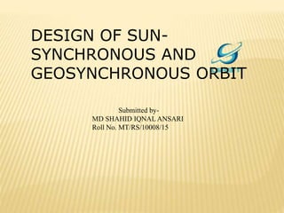 DESIGN OF SUN-
SYNCHRONOUS AND
GEOSYNCHRONOUS ORBIT
Submitted by-
MD SHAHID IQNAL ANSARI
Roll No. MT/RS/10008/15
 
