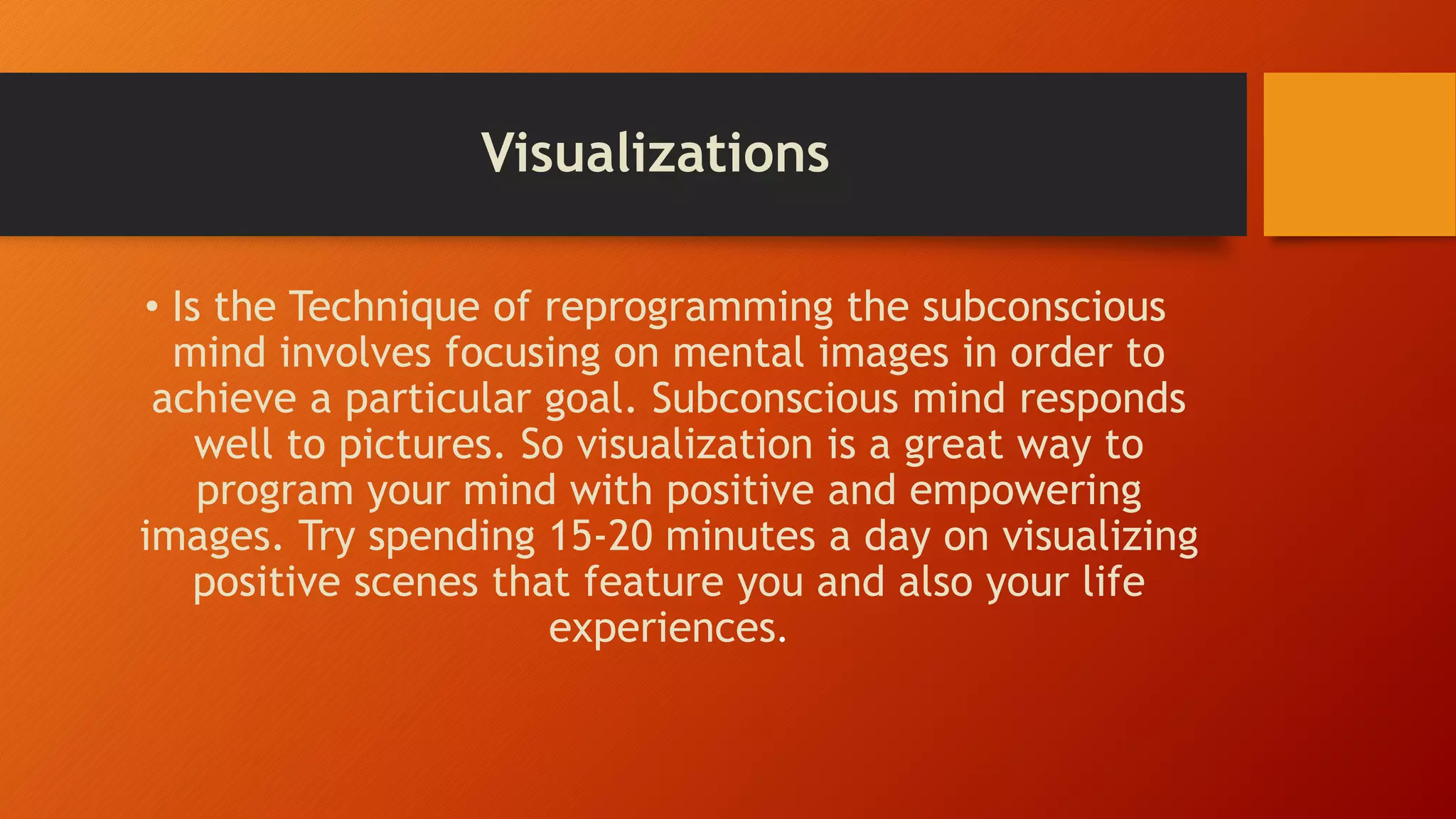 Visualizations
• Is the Technique of reprogramming the subconscious
mind involves focusing on mental images in order to
achieve a particular goal. Subconscious mind responds
well to pictures. So visualization is a great way to
program your mind with positive and empowering
images. Try spending 15-20 minutes a day on visualizing
positive scenes that feature you and also your life
experiences.
