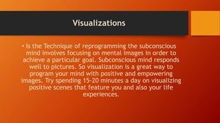 Visualizations
• Is the Technique of reprogramming the subconscious
mind involves focusing on mental images in order to
achieve a particular goal. Subconscious mind responds
well to pictures. So visualization is a great way to
program your mind with positive and empowering
images. Try spending 15-20 minutes a day on visualizing
positive scenes that feature you and also your life
experiences.
 