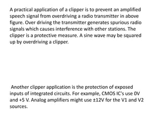 A practical application of a clipper is to prevent an amplified
speech signal from overdriving a radio transmitter in above
figure. Over driving the transmitter generates spurious radio
signals which causes interference with other stations. The
clipper is a protective measure. A sine wave may be squared
up by overdriving a clipper.
Another clipper application is the protection of exposed
inputs of integrated circuits. For example, CMOS IC's use 0V
and +5 V. Analog amplifiers might use ±12V for the V1 and V2
sources.
 