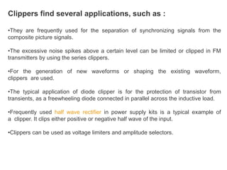 Clippers find several applications, such as :
•They are frequently used for the separation of synchronizing signals from the
composite picture signals.
•The excessive noise spikes above a certain level can be limited or clipped in FM
transmitters by using the series clippers.
•For the generation of new waveforms or shaping the existing waveform,
clippers are used.
•The typical application of diode clipper is for the protection of transistor from
transients, as a freewheeling diode connected in parallel across the inductive load.
•Frequently used half wave rectifier in power supply kits is a typical example of
a clipper. It clips either positive or negative half wave of the input.
•Clippers can be used as voltage limiters and amplitude selectors.
 