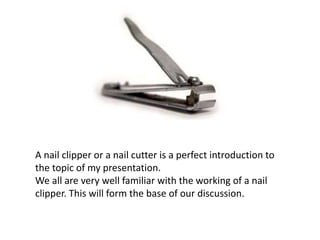A nail clipper or a nail cutter is a perfect introduction to
the topic of my presentation.
We all are very well familiar with the working of a nail
clipper. This will form the base of our discussion.
 