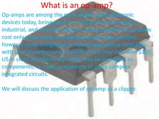 Op-amps are among the most widely used electronic
devices today, being used in a vast array of consumer,
industrial, and scientific devices. Many standard IC op-amps
cost only a few cents in moderate production volume;
however some integrated or hybrid operational amplifiers
with special performance specifications may cost over $100
US in small quantities. Op-amps may be packaged as
components, or used as elements of more complex
integrated circuits.
We will discuss the application of op-amp as a clipper.
What is an op-amp?
 