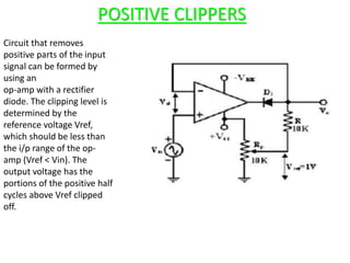 POSITIVE CLIPPERS
Circuit that removes
positive parts of the input
signal can be formed by
using an
op-amp with a rectifier
diode. The clipping level is
determined by the
reference voltage Vref,
which should be less than
the i/p range of the op-
amp (Vref < Vin). The
output voltage has the
portions of the positive half
cycles above Vref clipped
off.
 