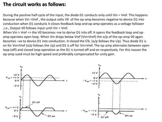 The circuit works as follows:
During the positive half cycle of the input, the diode D1 conducts only until Vin = Vref. This happens
because when Vin <Vref , the output volts V0 of the op-amp becomes negative to device D1 into
conduction when D1 conducts it closes feedback loop and op-amp operates as a voltage follower
,i.e., Output V0 follows input until Vin = Vref.
When Vin > Vref => the V0 becomes +ve to derive D1 into off. It opens the feedback loop and op-
amp operates open loop. When Vin drops below Vref (Vin<Vref) the o/p of the op-amp V0 again
becomes –ve to device D1 into conduction. It closed the f/b. (o/p follows the i/p). Thus diode D1 is
on for Vin<Vref (o/p follows the i/p) and D1 is off for Vin>Vref. The op-amp alternates between open
loop (off) and closed loop operation as the D1 is turned off and on respectively. For this reason the
op-amp used must be high speed and preferably compensated for unity gain.
 
