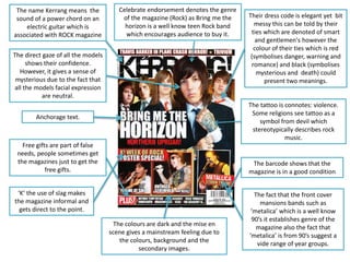 The name Kerrang means the
sound of a power chord on an
electric guitar which is
associated with ROCK magazine
The tattoo is connotes: violence.
Some religions see tattoo as a
symbol from devil which
stereotypically describes rock
music.
Celebrate endorsement denotes the genre
of the magazine (Rock) as Bring me the
horizon is a well know teen Rock band
which encourages audience to buy it.
Their dress code is elegant yet bit
messy this can be told by their
ties which are denoted of smart
and gentlemen's however the
colour of their ties which is red
(symbolises danger, warning and
romance) and black (symbolises
mysterious and death) could
present two meanings.
Anchorage text.
The direct gaze of all the models
shows their confidence.
However, it gives a sense of
mysterious due to the fact that
all the models facial expression
are neutral.
Free gifts are part of false
needs, people sometimes get
the magazines just to get the
free gifts.
The barcode shows that the
magazine is in a good condition
The fact that the front cover
mansions bands such as
‘metalica’ which is a well know
90’s it establishes genre of the
magazine also the fact that
‘metalica’ is from 90’s suggest a
vide range of year groups.
The colours are dark and the mise en
scene gives a mainstream feeling due to
the colours, background and the
secondary images.
‘K’ the use of slag makes
the magazine informal and
gets direct to the point.
 