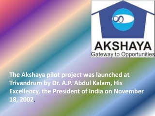 The Akshaya pilot project was launched at
Trivandrum by Dr. A.P. Abdul Kalam, His
Excellency, the President of India on November
18, 2002.
 