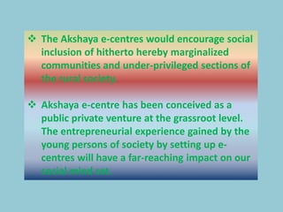 The Akshaya e-centres would encourage social
inclusion of hitherto hereby marginalized
communities and under-privileged sections of
the rural society.
 Akshaya e-centre has been conceived as a
public private venture at the grassroot level.
The entrepreneurial experience gained by the
young persons of society by setting up e-
centres will have a far-reaching impact on our
social mind set.
 