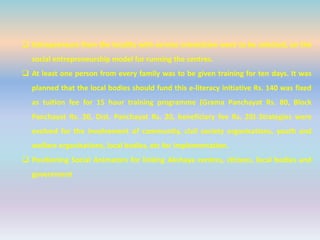  Entrepreneurs from the locality with service orientation were to be selected, on the
social entrepreneurship model for running the centres.
 At least one person from every family was to be given training for ten days. It was
planned that the local bodies should fund this e-literacy initiative Rs. 140 was fixed
as tuition fee for 15 hour training programme (Grama Panchayat Rs. 80, Block
Panchayat Rs. 20, Dist. Panchayat Rs. 20, beneficiary fee Rs. 20) Strategies were
evolved for the involvement of community, civil society organisations, youth and
welfare organisations, local bodies, etc for implementation.
 Positioning Social Animators for linking Akshaya centres, citizens, local bodies and
government
 