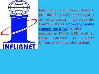 Information and Library Network
(INFLIBNET) Centre Gandhinagar is
an Autonomous Inter-University
Centre (IUC) of University Grants
Commission (UGC) of India
initiated in March 1991 with its
Head Quarters at Gujarat
University Campus, Ahmedabad.
 
