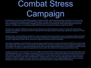 Combat Stress
Campaign
Combat Stress is the main UK PTSD campaigner, formed in 1919 – when shell shock from world war one was on the
rise, raising money for soldiers treatments and support. Combat stress, similarly to Help For Heroes, use a series of
Poster campaigns and merchandise campaigns to raise awareness and money for those suffering from mental war
wounds. Combat stress is currently serving 5,900 UK service men/women/veterans aged from 18-97.
Combat stress spends 15Million per year on providing services and treatments to those in need. The services they
provide are incredibly successful, with 87% of people that undergo treatment reporting a significant reduction in PTSD
related symptoms.
Combat stress use many different products to raise money for the charity, posters, pens, wrist bands hoodies and more.
The physically purchasable products are an excellent investment for raising money and the production cost is low, the
income is high and the public like to show their support for charities with merchandise.
The poster campaign by Combat Stress its almost always aimed at those around someone with PTSD, this is due to help
often beginning in the home, or from friends and family, those closest to a sufferer. It is very important for people to be
educated on the matter, as misunderstanding of the illness can have devastating effects on the sufferers and the people
around them. Families are often torn apart by the illness when the sufferer is not receiving treatment or help.
Combat stress does a lot of research into the numbers of Combat PTSD. These include yearly rates and admissions, and
shocking statistics, such as it taking an average of 13 years for someone to admit them selves to combat stress for help
and treatment. Although, the years it takes an Afghanistan or Iraq veteran to admit I themselves to combat stress is a
lot lower. Combat Stress was often something for a veteran to go to, and it was this approach which made it hard for
someone to admit it and get in contact with them, nowadays combat stress is readily available and carries no stigma,
making it a much smoother and easier process for those suffering from combat related mental illness.
 