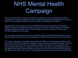 The ‘Stamp Out Stigma’ NHS mental health campaign was aired in 2010 by the NHS, a
campaign aiming to stop people using such negative language and approaches to mental
health. The campaign included a series of posters, regarding mental health.
Alongside this they set out to collect 100,000 pledges from the public to ‘Stamp Out
Stigma’. This was a pledge to not use words such as ‘Psycho’ ‘Freak’ ‘Nutter’ to describe
someone fighting a mental illness. The campaign was very successful, reaching over
107,000 pledges from the public.
The campaign was also set out online on Twitter mainly, with ‘#istampoutstigma’ where
people could share their stories and pledges to millions of twitter users around the world.
The poster campaign shows different people with different mental health problems and
lives. Each of them has had their mouth torn away like paper, beneath the paper is a name
that has been linked to them, this includes ‘suicidal’ and ‘nutter’. This represents their
voices being taken away, as if it doesn’t matter what they say, they will always be seen as
the stigma that sticks to them. Above each person is a short sentence about the effect of
the stigma their illness has, such as ‘I’m dealing with depression, stupid names don’t help’.
NHS Mental Health
Campaign
 