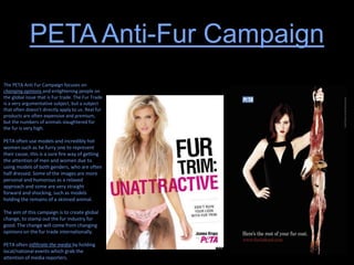 PETA Anti-Fur Campaign
The PETA Anti Fur Campaign focuses on
changing opinions and enlightening people on
the global issue that is Fur trade. The Fur Trade
is a very argumentative subject, but a subject
that often doesn’t directly apply to us. Real fur
products are often expensive and premium,
but the numbers of animals slaughtered for
the fur is very high.
PETA often use models and incredibly hot
women such as he furry one to represent
their cause, this is a sure fire way of getting
the attention of men and women due to
using models of both genders, who are often
half dressed. Some of the images are more
personal and humorous as a relaxed
approach and some are very straight
forward and shocking, such as models
holding the remains of a skinned animal.
The aim of this campaign is to create global
change, to stamp out the fur industry for
good. The change will come from changing
opinions on the fur trade internationally.
PETA often infiltrate the media by holding
local/national events which grab the
attention of media reporters.
 