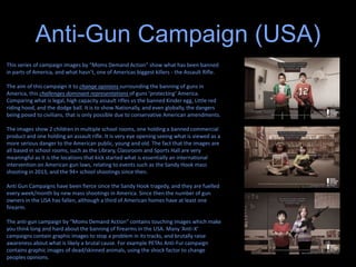 Anti-Gun Campaign (USA)
This series of campaign images by “Moms Demand Action” show what has been banned
in parts of America, and what hasn’t, one of Americas biggest killers - the Assault Rifle.
The aim of this campaign it to change opinions surrounding the banning of guns in
America, this challenges dominant representations of guns ‘protecting’ America.
Comparing what is legal, high capacity assault rifles vs the banned Kinder egg, Little red
riding hood, and the dodge ball. It is to show Nationally, and even globally, the dangers
being posed to civilians, that is only possible due to conservative American amendments.
The images show 2 children in multiple school rooms, one holding a banned commercial
product and one holding an assault rifle. It is very eye opening seeing what is viewed as a
more serious danger to the American public, young and old. The fact that the images are
all based in school rooms, such as the Library, Classroom and Sports Hall are very
meaningful as it is the locations that kick started what is essentially an international
intervention on American gun laws, relating to events such as the Sandy Hook mass
shooting in 2013, and the 94+ school shootings since then.
Anti Gun Campaigns have been fierce since the Sandy Hook tragedy, and they are fuelled
every week/month by new mass shootings in America. Since then the number of gun
owners in the USA has fallen, although a third of American homes have at least one
firearm.
The anti-gun campaign by “Moms Demand Action” contains touching images which make
you think long and hard about the banning of firearms in the USA. Many ‘Anti-X’
campaigns contain graphic images to stop a problem in its tracks, and brutally raise
awareness about what is likely a brutal cause. For example PETAs Anti-Fur campaign
contains graphic images of dead/skinned animals, using the shock factor to change
peoples opinions.
 