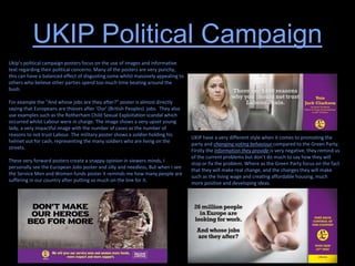 UKIP Political Campaign
Ukip’s political campaign posters focus on the use of images and informative
text regarding their political concerns. Many of the posters are very punchy,
this can have a balanced effect of disgusting some whilst massively appealing to
others who believe other parties spend too much time beating around the
bush.
For example the “And whose jobs are they after?” poster is almost directly
saying that Europeans are thieves after ‘Our’ (British Peoples) jobs. They also
use examples such as the Rotherham Child Sexual Exploitation scandal which
occurred whilst Labour were in charge. The image shows a very upset young
lady, a very impactful image with the number of cases as the number of
reasons to not trust Labour. The military poster shows a soldier holding his
helmet out for cash, representing the many soldiers who are living on the
streets.
These very forward posters create a snappy opinion in viewers minds, I
personally see the European Jobs poster and silly and needless, But when I see
the Service Men and Women funds poster it reminds me how many people are
suffering in our country after putting so much on the line for it.
UKIP have a very different style when it comes to promoting the
party and changing voting behaviour compared to the Green Party.
Firstly the information they provide is very negative, they remind us
of the current problems but don’t do much to say how they will
stop or fix the problem. Where as the Green Party focus on the fact
that they will make real change, and the changes they will make
such as the living wage and creating affordable housing, much
more positive and developing ideas.
 