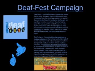 Deaf-Fest Campaign
Deaf fest is a national film media competition purely
for the blind. This gives them an opportunity to be
recognized from the minority group they are part of.
By entering deaf fest, film producing deaf people can
stand out from the crowd more than the hearing
able. This is because they can be focused on more
by film companies, rather than being one of many
thousands of hearing able people. Deaffest creates a
community for the deaf, a place they can go and be
with people who have had similar experiences to
them.
Deaf fest gives the non traditional group access to
media production, and aims to prove that being deaf
is only one impairment, it doesn’t stop anyone from
being able to produce excellent films or anything
else, they are challenging dominant representations.
It also expresses how able they are when it comes to
film production, a media that is made purely by
sound and sight. They aim to raise awareness on a
national and international scale in order to help the
hard of hearing into commercial film production, as
otherwise they would likely be turned away.
 
