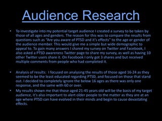 Audience Research
• To investigate into my potential target audience I created a survey to be taken by
those of all ages and genders. The reason for this was to compare the results from
questions such as “Are you aware of PTSD and it’s effects” to the age or gender of
the audience member. This would give me a simple but wide demographic to
appeal to. To gain many answers I shared my survey on Twitter and Facebook, I
also asked a PTSD awareness Twitter page to share my survey, as well as having 10
other Twitter users share it. On Facebook I only got 3 shares and but received
multiple comments from people who had completed it.
• Analysis of results: I focused on analysing the results of those aged 16-24 as they
seemed to be the least educated regarding PTSD, and focused on those that stand
out. I decided to completely ignore the below 16 ages as there was only one
response, and the same with 60 or over.
• My results shown me that those aged 21-45 years old will be the basis of my target
audience, it’s also important to alert older people to the matter as they are at an
age where PTSD can have evolved in their minds and begin to cause devastating
effects.
 