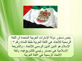 ‫اللغة‬ ‫أن‬ ‫المتحدة‬ ‫العربية‬ ‫اإلمارات‬ ‫دولة‬ ‫دستور‬ ‫ينص‬
‫رقم‬ ‫للمادة‬ ‫طبقا‬ ‫العربية‬ ‫اللغة‬ ‫هي‬ ‫لإلتحاد‬ ‫الرسمية‬٧:
‫والشريعة‬ ، ‫لإلتحاد‬ ‫الرسمي‬ ‫الدين‬ ‫الدين‬ ‫هو‬ ‫اإلسالم‬
‫ولغة‬ ،‫فيه‬ ‫للتشريع‬ ‫رئيسي‬ ‫مصدر‬ ‫هي‬ ‫اإلسالمية‬
‫العربية‬ ‫االغة‬ ‫هي‬ ‫الرسمية‬ ‫اإلتحاد‬.
 