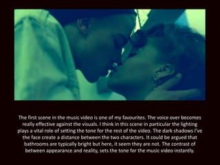 The first scene in the music video is one of my favourites. The voice over becomes
really effective against the visuals. I think in this scene in particular the lighting
plays a vital role of setting the tone for the rest of the video. The dark shadows I’ve
the face create a distance between the two characters. It could be argued that
bathrooms are typically bright but here, it seem they are not. The contrast of
between appearance and reality, sets the tone for the music video instantly.
 