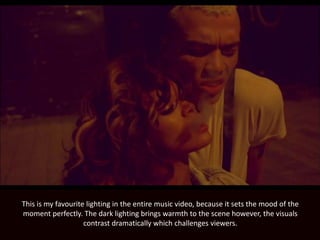 This is my favourite lighting in the entire music video, because it sets the mood of the
moment perfectly. The dark lighting brings warmth to the scene however, the visuals
contrast dramatically which challenges viewers.
 