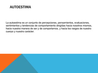 AUTOESTIMA
La autoestima es un conjunto de percepciones, pensamientos, evaluaciones,
sentimientos y tendencias de comportamiento dirigidas hacia nosotros mismos,
hacia nuestra manera de ser y de comportarnos, y hacia los rasgos de nuestro
cuerpo y nuestro carácter.