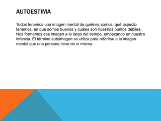 AUTOESTIMA
Todos tenemos una imagen mental de quiénes somos, qué aspecto
tenemos, en qué somos buenos y cuáles son nuestros puntos débiles.
Nos formamos esa imagen a lo largo del tiempo, empezando en nuestra
infancia. El término autoimagen se utiliza para referirse a la imagen
mental que una persona tiene de sí misma.