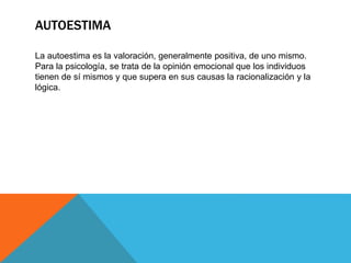 AUTOESTIMA
La autoestima es la valoración, generalmente positiva, de uno mismo.
Para la psicología, se trata de la opinión emocional que los individuos
tienen de sí mismos y que supera en sus causas la racionalización y la
lógica.