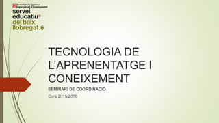 TECNOLOGIA DE
L’APRENENTATGE I
CONEIXEMENT
SEMINARI DE COORDINACIÓ.
Curs 2015/2016
 