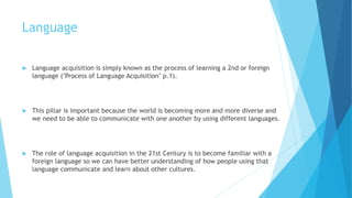 Language
 Language acquisition is simply known as the process of learning a 2nd or foreign
language ("Process of Language Acquisition" p.1).
 This pillar is important because the world is becoming more and more diverse and
we need to be able to communicate with one another by using different languages.
 The role of language acquisition in the 21st Century is to become familiar with a
foreign language so we can have better understanding of how people using that
language communicate and learn about other cultures.
 
