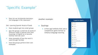 "Specific Example"
 How can we incorporate learning a
2nd language in the classroom?
Skit- Learning Spanish Vocab of Foods
 Have students get into small groups
 give the groups a small list of words of
different foods in Spanish with their
meanings in English as to become
familiar with the word
 show examples of how the word is
used through YouTube
 have the groups perform their own
examples
Another example:
 Duolingo
 A free app/website that uses a
competitive game format to
enhance language learning
 