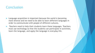 Conclusion
 Language acquisition is important because the world is becoming
more diverse and we need to be able to learn different languages in
order to communicate with people of different cultures.
 Teachers need to help their students learn these languages. Teachers
must use technology so that the students can participate in activities,
learn the language, and apply the language in everyday life.
 