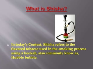  In today’s Context, Shisha refers to the
flavored tobacco used in the smoking process
using a hookah, also commonly know as,
Hubble bubble.