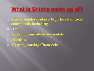  Shisha Smoke contains high levels of toxic
compounds including,
.Tar
.carbon monoxide heavy metals
.Nicotine
.Cancer_ causing Chemicals