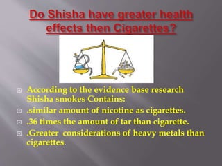 According to the evidence base research
Shisha smokes Contains:
.similar amount of nicotine as cigarettes.
.36 times the amount of tar than cigarette.
.Greater considerations of heavy metals than
cigarettes.
