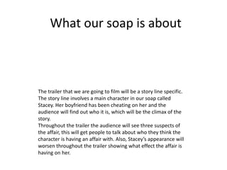What our soap is about
The trailer that we are going to film will be a story line specific.
The story line involves a main character in our soap called
Stacey. Her boyfriend has been cheating on her and the
audience will find out who it is, which will be the climax of the
story.
Throughout the trailer the audience will see three suspects of
the affair, this will get people to talk about who they think the
character is having an affair with. Also, Stacey’s appearance will
worsen throughout the trailer showing what effect the affair is
having on her.
 