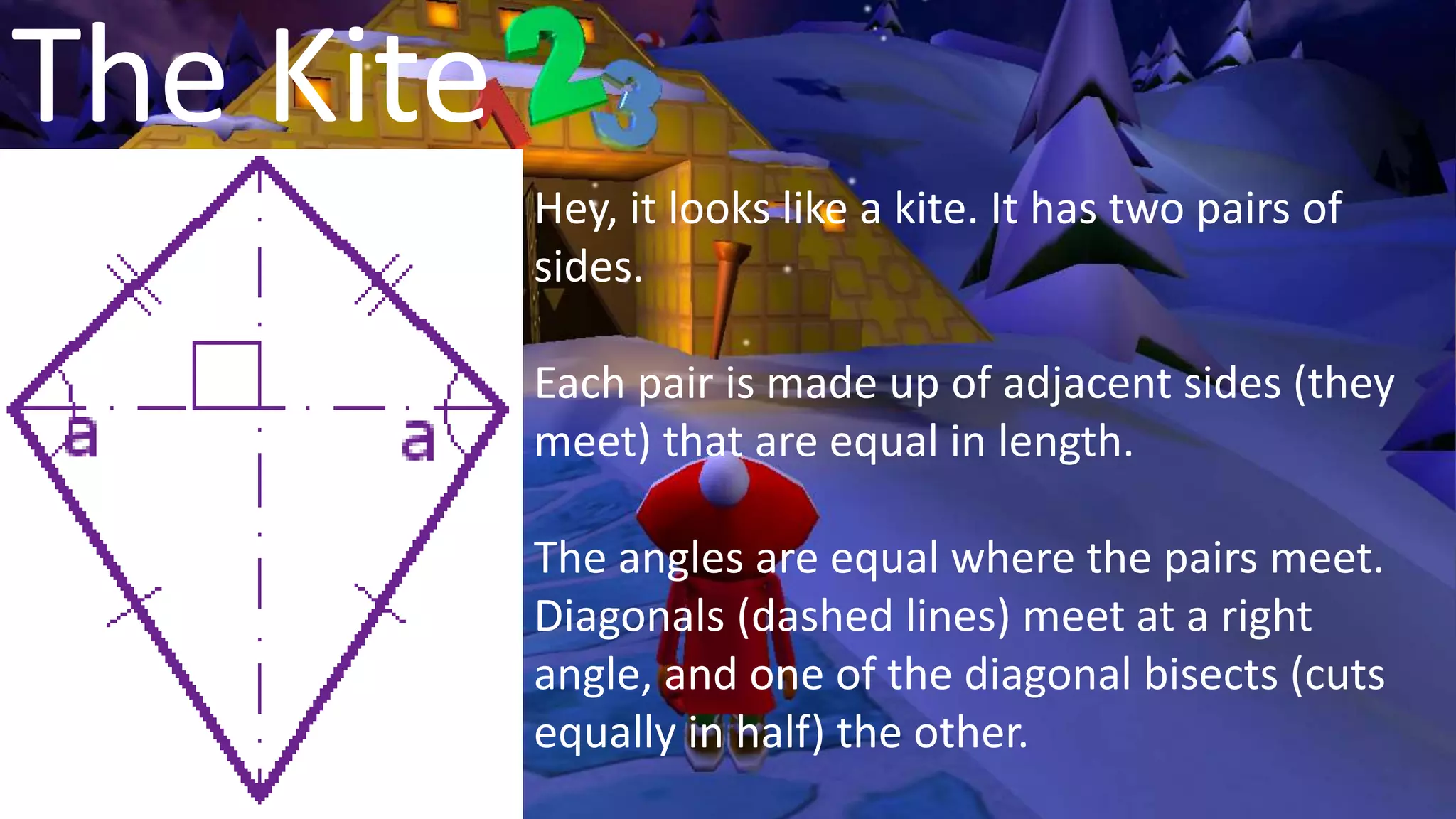 The Kite
Hey, it looks like a kite. It has two pairs of
sides.
Each pair is made up of adjacent sides (they
meet) that are equal in length.
The angles are equal where the pairs meet.
Diagonals (dashed lines) meet at a right
angle, and one of the diagonal bisects (cuts
equally in half) the other.
 