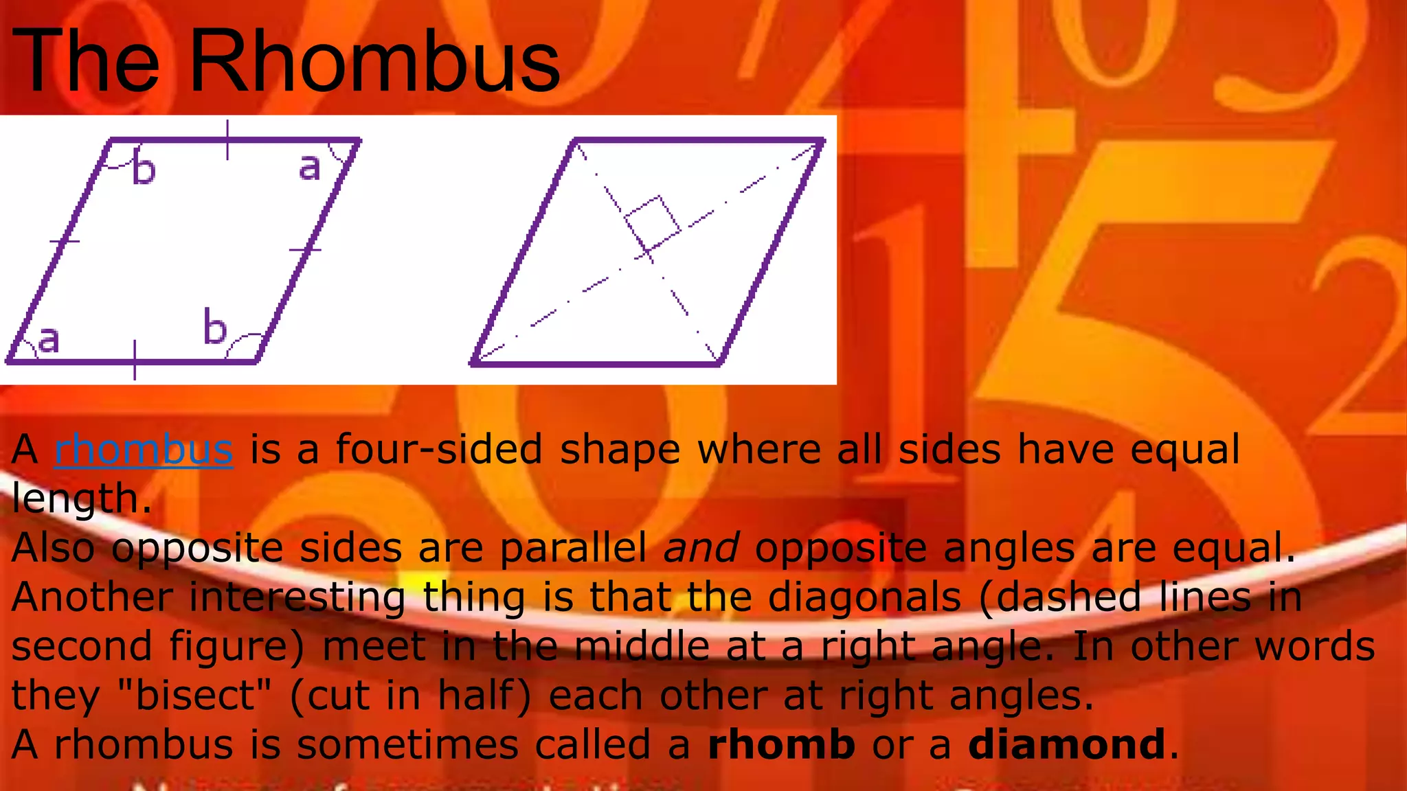 The Rhombus
A rhombus is a four-sided shape where all sides have equal
length.
Also opposite sides are parallel and opposite angles are equal.
Another interesting thing is that the diagonals (dashed lines in
second figure) meet in the middle at a right angle. In other words
they "bisect" (cut in half) each other at right angles.
A rhombus is sometimes called a rhomb or a diamond.
 