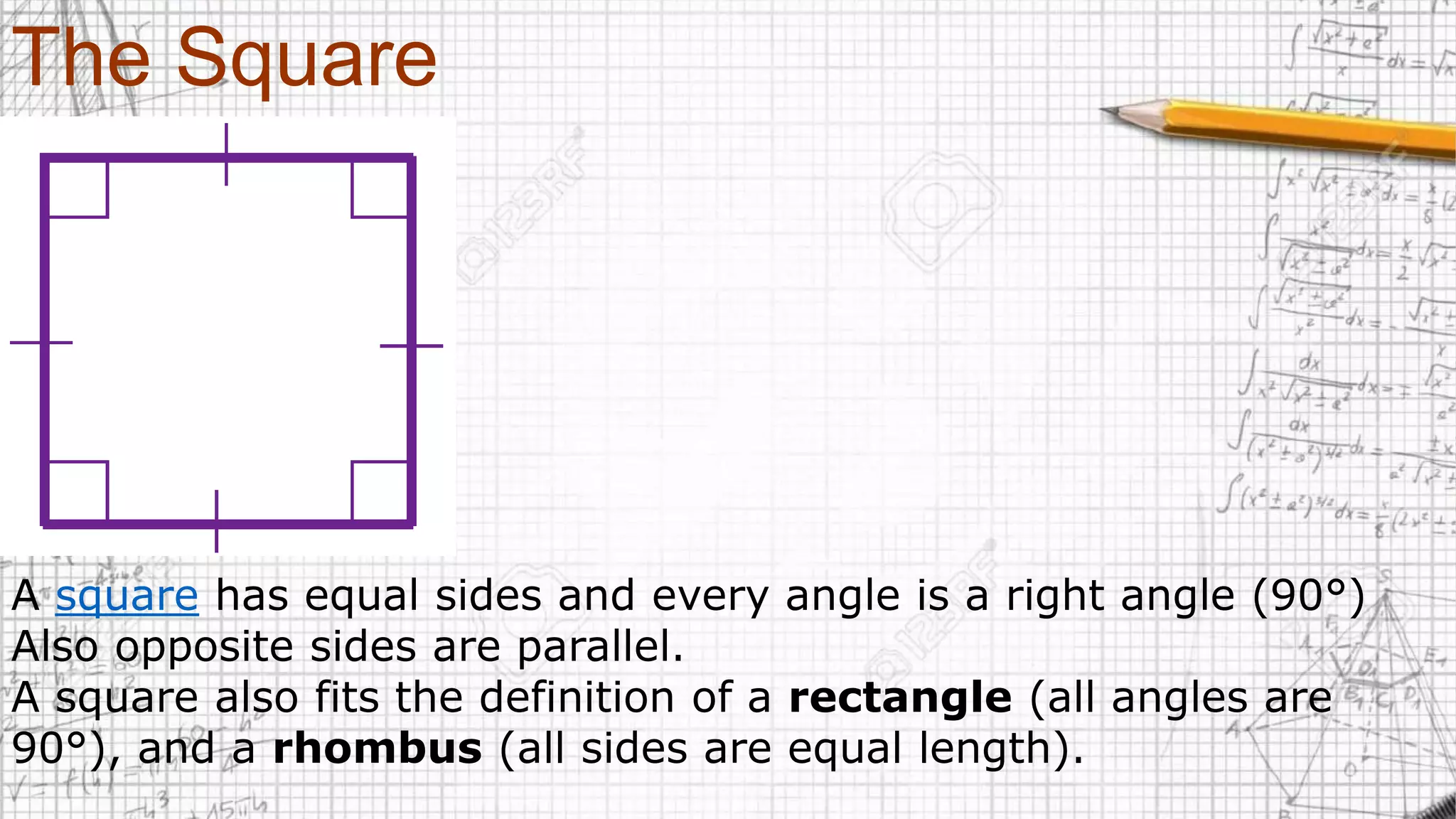 The Square
A square has equal sides and every angle is a right angle (90°)
Also opposite sides are parallel.
A square also fits the definition of a rectangle (all angles are
90°), and a rhombus (all sides are equal length).
 