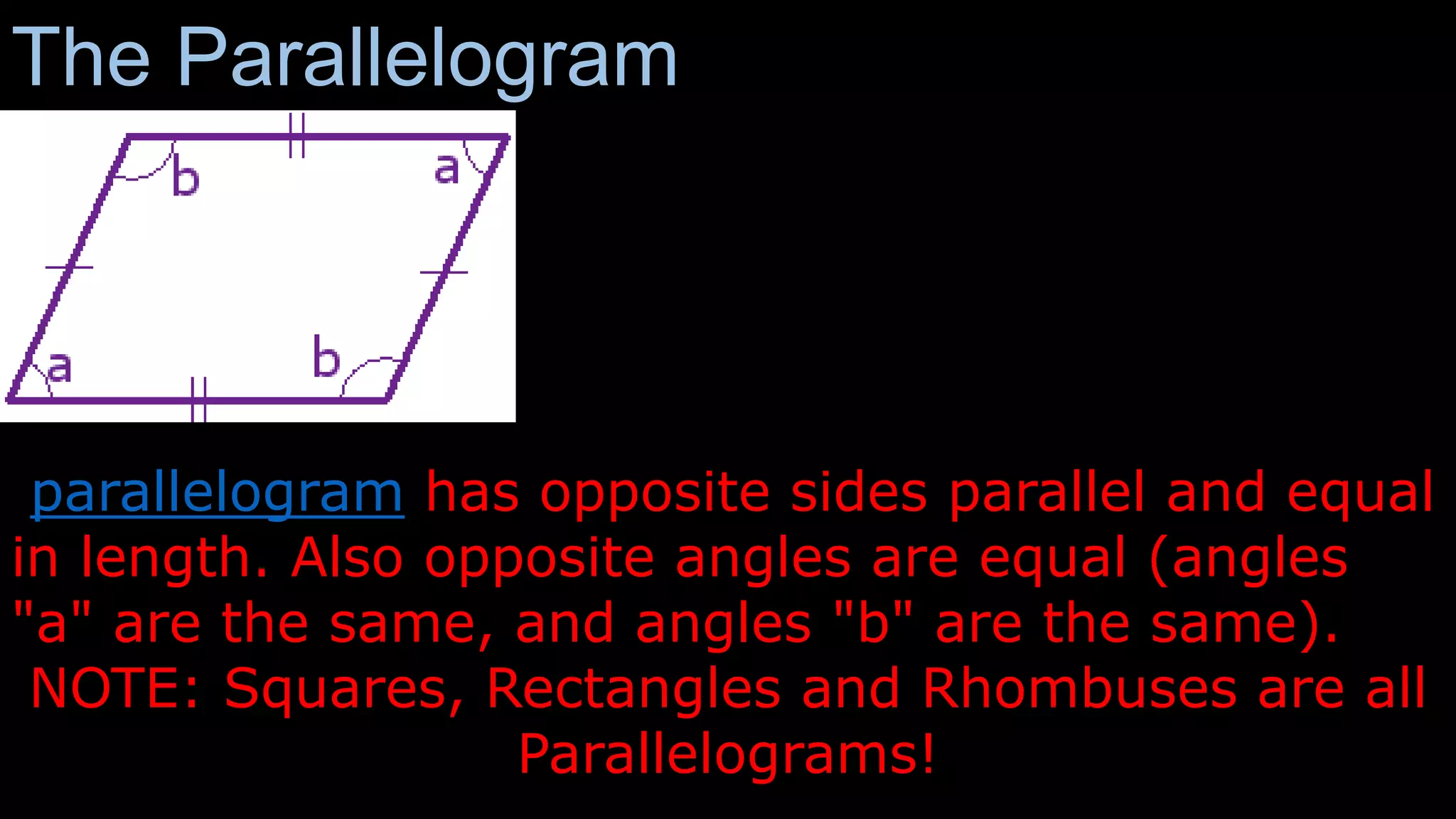 The Parallelogram
parallelogram has opposite sides parallel and equal
in length. Also opposite angles are equal (angles
"a" are the same, and angles "b" are the same).
NOTE: Squares, Rectangles and Rhombuses are all
Parallelograms!
 