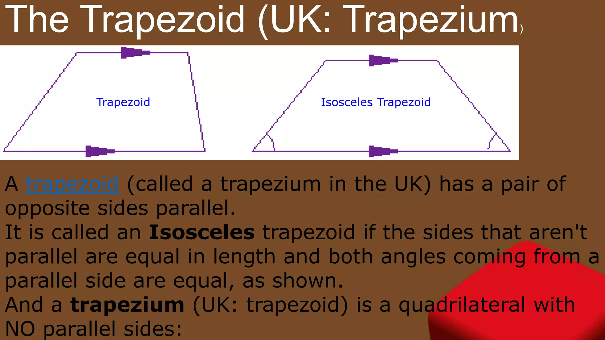 The Trapezoid (UK: Trapezium)
Trapezoid Isosceles Trapezoid
A trapezoid (called a trapezium in the UK) has a pair of
opposite sides parallel.
It is called an Isosceles trapezoid if the sides that aren't
parallel are equal in length and both angles coming from a
parallel side are equal, as shown.
And a trapezium (UK: trapezoid) is a quadrilateral with
NO parallel sides:
 