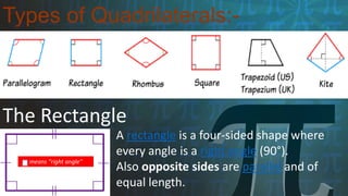 Types of Quadrilaterals:-
The Rectangle
means "right angle"
A rectangle is a four-sided shape where
every angle is a right angle (90°).
Also opposite sides are parallel and of
equal length.
 