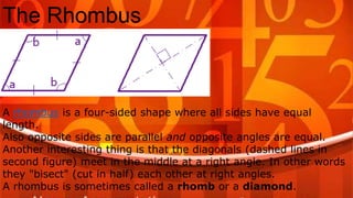 The Rhombus
A rhombus is a four-sided shape where all sides have equal
length.
Also opposite sides are parallel and opposite angles are equal.
Another interesting thing is that the diagonals (dashed lines in
second figure) meet in the middle at a right angle. In other words
they "bisect" (cut in half) each other at right angles.
A rhombus is sometimes called a rhomb or a diamond.
 