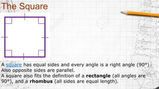 The Square
A square has equal sides and every angle is a right angle (90°)
Also opposite sides are parallel.
A square also fits the definition of a rectangle (all angles are
90°), and a rhombus (all sides are equal length).
 